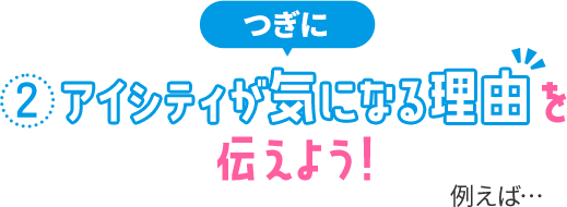 ②アイシティが気になる理由を伝えよう！ 例えば…