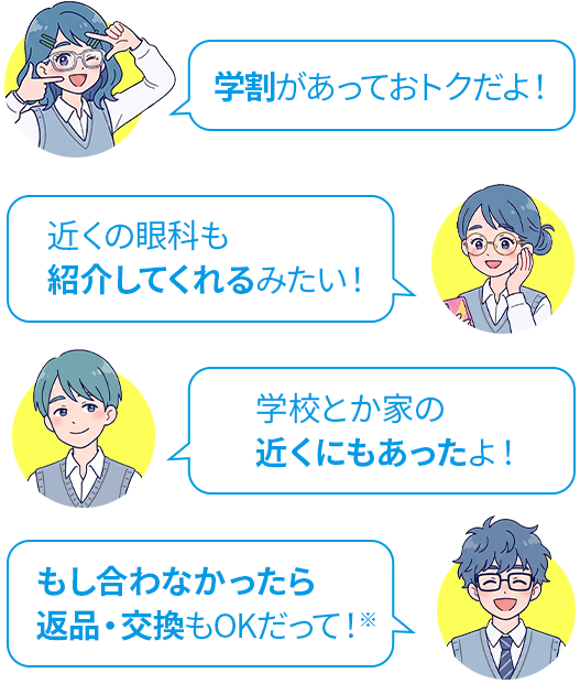 学割があっておトクだよ！ 近くの眼科も紹介してくれるみたい！ 学校とか家の近くにもあったよ！ もし合わなかったら返品・交換もOKだって！