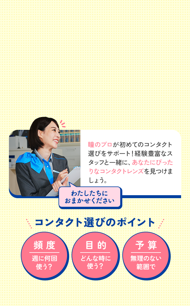 瞳のプロが初めてのコンタクト選びをサポート！経験豊富なスタッフと一緒に、あなたにぴったりなコンタクトレンズを見つけましょう。わたしたちにおまかせください。