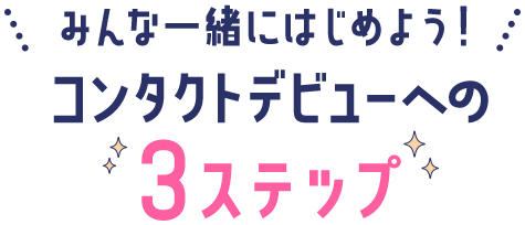 みんな一緒にはじめよう！ コンタクトデビューへの 3ステップ