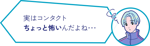 実はコンタクト ちょっと怖いんだよね･･･ 