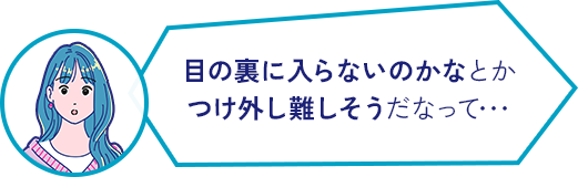 目の裏に入らないのかなとか つけ外し難しそうだなって･･･ 