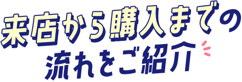 来店から購入まで の 流れをご紹介