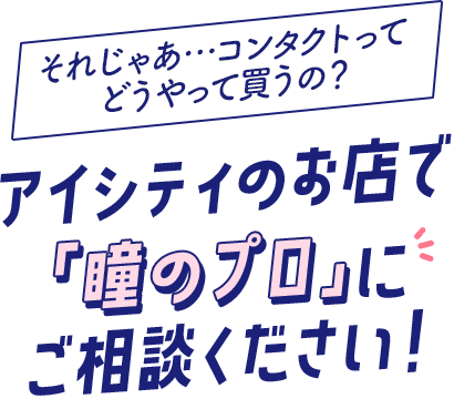 それじゃあ…コンタクトってどうやって買うの?アイシティのお店で「瞳のプロ」にご相談ください!