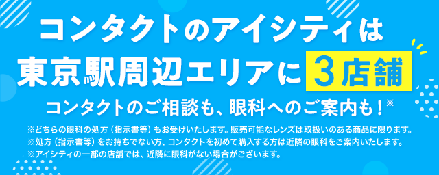 コンタクトのアイシティは東京駅周辺エリアに3店舗！コンタクトのご相談も、眼科へのご案内も！※どちらの眼科の処方（指示書等）もお受けいたします。販売可能なレンズは取扱いのある商品に限ります。※処方（指示書等）をお持ちでない方、コンタクトを初めて購入する方は近隣の眼科をご案内いたします。※アイシティの一部の店舗では、近隣に眼科がない場合がございます。