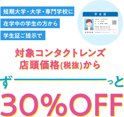 短期大学・大学・専門学校に 在学中の学生の方から 学生証ご提示で 対象コンタクトレンズ 店頭価格(税抜)から 30%OFF