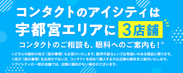 コンタクトのアイシティは宇都宮エリアに3店舗！コンタクトのご相談も、眼科へのご案内も！※どちらの眼科の処方（指示書等）もお受けいたします。販売可能なレンズは取扱いのある商品に限ります。※処方（指示書等）をお持ちでない方、コンタクトを初めて購入する方は近隣の眼科をご案内いたします。※アイシティの一部の店舗では、近隣に眼科がない場合がございます。