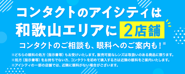 コンタクトのアイシティは和歌山エリアに2店舗！コンタクトのご相談も、眼科へのご案内も！※どちらの眼科の処方（指示書等）もお受けいたします。販売可能なレンズは取扱いのある商品に限ります。※処方（指示書等）をお持ちでない方、コンタクトを初めて購入する方は近隣の眼科をご案内いたします。※アイシティの一部の店舗では、近隣に眼科がない場合がございます。