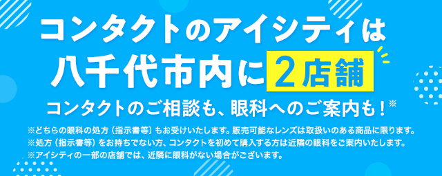 コンタクトのアイシティは八千代市内に2店舗！コンタクトのご相談も、眼科へのご案内も！※どちらの眼科の処方（指示書等）もお受けいたします。販売可能なレンズは取扱いのある商品に限ります。※処方（指示書等）をお持ちでない方、コンタクトを初めて購入する方は近隣の眼科をご案内いたします。※アイシティの一部の店舗では、近隣に眼科がない場合がございます。