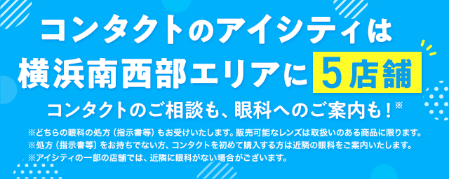 コンタクトのアイシティは横浜南西部エリアに5店舗！コンタクトのご相談も、眼科へのご案内も！※どちらの眼科の処方（指示書等）もお受けいたします。販売可能なレンズは取扱いのある商品に限ります。※処方（指示書等）をお持ちでない方、コンタクトを初めて購入する方は近隣の眼科をご案内いたします。※アイシティの一部の店舗では、近隣に眼科がない場合がございます。