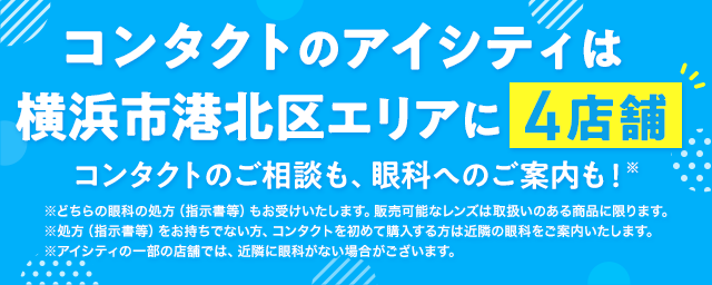 コンタクトのアイシティは横浜市港北区エリアに4店舗！コンタクトのご相談も、眼科へのご案内も！※どちらの眼科の処方（指示書等）もお受けいたします。販売可能なレンズは取扱いのある商品に限ります。※処方（指示書等）をお持ちでない方、コンタクトを初めて購入する方は近隣の眼科をご案内いたします。※アイシティの一部の店舗では、近隣に眼科がない場合がございます。