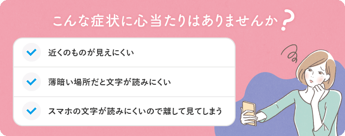 こんな症状に心当たりはありませんか？・近くのものが見えにくい・薄暗い場所だと文字が読みにくい・スマホの文字が読みにくいので離して見てしまう