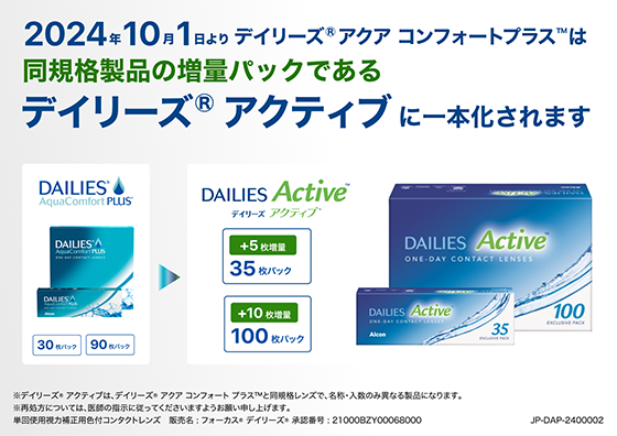 
2024年10月1日よりデイリーズ® アクア コンフォートプラス™は、同規格製品の増量パックであるデイリーズ® アクティブに一本化されます。※デイリーズ® アクティブは、デイリーズ® アクア コンフォートプラス™と同規格レンズで、名称・入数のみ異なる製品になります。※再処方については医師の指示に従ってくださいますようお願い申し上げます。