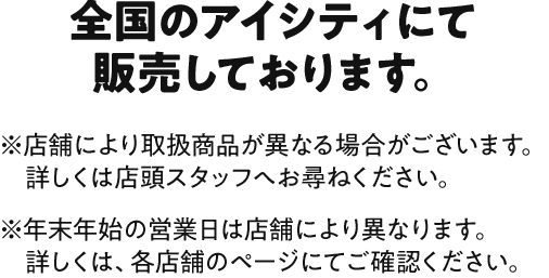 対象店舗 全国のアイシティにて販売しております。 ※店舗により取扱商品が異なる場合がございます。詳しくは店頭スタッフへお尋ねください。※年末年始の営業日は店舗により異なります。詳しくは、各店舗のページにてご確認ください。