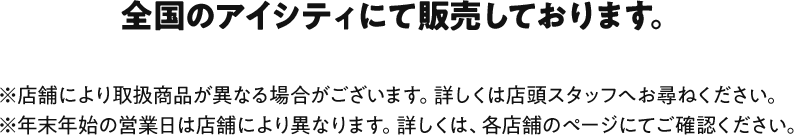 対象店舗 全国のアイシティにて販売しております。 ※店舗により取扱商品が異なる場合がございます。詳しくは店頭スタッフへお尋ねください。※年末年始の営業日は店舗により異なります。詳しくは、各店舗のページにてご確認ください。