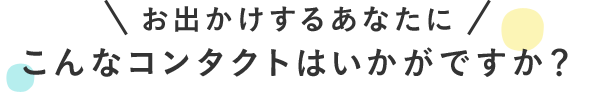 お出かけするあなたにこんなコンタクトはいかがですか？