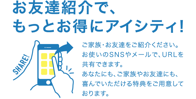 お友達紹介で、もっとお得にアイシティ！ご家族・お友達をご紹介ください。お使いのSNSやメールで、URLを共有できます。あなたにも、ご家族やお友達にも、喜んでいただける特典をご用意しております。