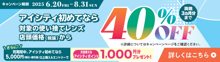 対象の使い捨てレンズ40％OFFキャンペーン。アイシティ初めてなら、対象の使い捨てレンズが店頭価格（税抜）から両眼3ヵ月分まで40％OFF！8/31(日)まで！詳しくはこちら
