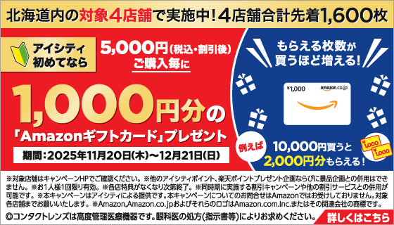 北海道内の対象4店舗で実施中！4店舗合計先着1,600枚 アイシティ初めてなら5,000円（税込·割引後）ご購入毎に1,000円分の「Amazonギフトカード」プレゼント 期間：2025年11月20日（木）～12月21日（日） もらえる枚数が買うほど増える！例えば10,000円買うと2,000円分もらえる！ ※対象店舗はキャンペーンHPでご確認ください。※他のアイシティポイント、楽天ポイントプレゼント企画ならびに景品企画との併用はできません。※お1人様1回限り有効。※各店特典がなくなり次第終了。※同時期に実施する割引キャンペーンや他の割引サービスとの併用が可能です。※本キャンペーンはアイシティによる提供です。本キャンペーンについてのお問合せはAmazonではお受けしておりません。対象各店舗までお願いいたします。※Amazon,Amazon.co.jpおよびそれらのロゴはAmazon.com.Inc.またはその関連会社の商標です。 ◎コンタクトレンズは高度管理医療機器です。眼科医の処方（指示書等）によりお求めください。 詳しくはこちら