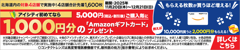 北海道内の対象4店舗で実施中！4店舗合計先着1,600枚 アイシティ初めてなら5,000円（税込·割引後）ご購入毎に1,000円分の「Amazonギフトカード」プレゼント 期間：2025年11月20日（木）～12月21日（日） もらえる枚数が買うほど増える！例えば10,000円買うと2,000円分もらえる！ ※対象店舗はキャンペーンHPでご確認ください。※他のアイシティポイント、楽天ポイントプレゼント企画ならびに景品企画との併用はできません。※お1人様1回限り有効。※各店特典がなくなり次第終了。※同時期に実施する割引キャンペーンや他の割引サービスとの併用が可能です。※本キャンペーンはアイシティによる提供です。本キャンペーンについてのお問合せはAmazonではお受けしておりません。対象各店舗までお願いいたします。※Amazon,Amazon.co.jpおよびそれらのロゴはAmazon.com.Inc.またはその関連会社の商標です。 ◎コンタクトレンズは高度管理医療機器です。眼科医の処方（指示書等）によりお求めください。 詳しくはこちら