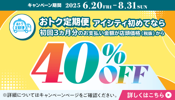 おトク定期便初回3ヵ月分が40％OFFキャンペーン​。アイシティ初めてなら、対象店舗でおトク定期便初回3ヵ月分のお支払い金額が店頭価格（税抜）の40％OFF！8/31(日)まで！詳しくはこちら