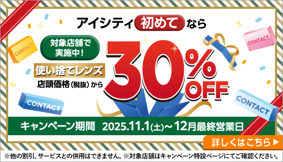 対象店舗で実施中！アイシティ初めてなら使い捨てレンズ店頭価格（税抜）から30%OFF。キャンペーン期間2025年11月1日から12月最終営業日。詳しくはこちら。