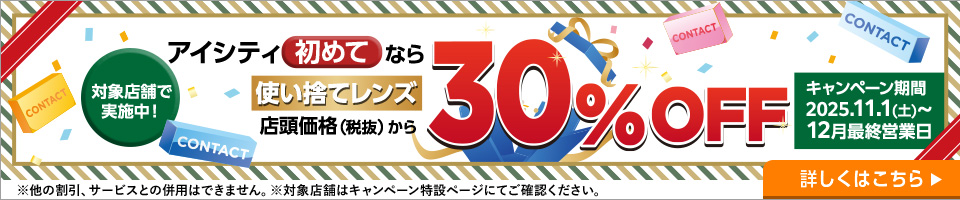対象店舗で実施中！アイシティ初めてなら使い捨てレンズ店頭価格（税抜）から30%OFF。キャンペーン期間2025年11月1日から12月最終営業日。詳しくはこちら。