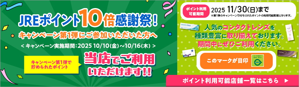 JREポイント10倍感謝祭!キャンペーン第1弾にご参加いただいた方へ キャンペーン第1弾で貯められたポイント当店でご利用いただけます!! ポイント利用可能期間2025/11/30(日)まで 人気のコンタクトレンズを種類豊富に取り揃えております。期間中にぜひご利用ください。