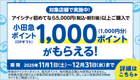 対象店舗で実施中!アイシティ初めてなら5,000円(税込·割引後)以上ご購入で小田急ポイント(OPギフト)1,000ポイント(1,000円分)がもらえる! 期間 2025年11月1日(土)~12月31日(水)まで ※他のアイシティポイント、楽天ポイント、他の景品企画との併用はできません。※特典の受け取りは小田急ONE会員登録が必要です。詳しくは小田急ONEのWebサイトをご確認ください。詳細はこちら▶