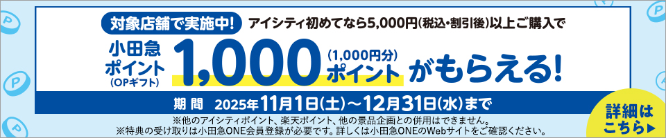 対象店舗で実施中!アイシティ初めてなら5,000円(税込·割引後)以上ご購入で小田急ポイント(OPギフト)1,000ポイント(1,000円分)がもらえる! 期間 2025年11月1日(土)~12月31日(水)まで ※他のアイシティポイント、楽天ポイント、他の景品企画との併用はできません。※特典の受け取りは小田急ONE会員登録が必要です。詳しくは小田急ONEのWebサイトをご確認ください。詳細はこちら▶
