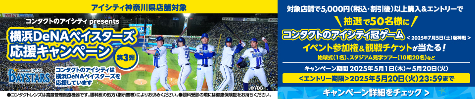 アイシティ神奈川県店舗対象 コンタクトのアイシティpresents 横浜DeNAベイスターズ応援キャンペーン第3弾 コンタクトのアイシティは横浜DeNAベイスターズを応援しています 対象店舗で5,000円(税込・割引後)以上購入&エントリーで抽選で50名様にコンタクトのアイシティ冠ゲーム　イベント参加権&観戦チケットが当たる！ キャンペーン期間2025年5月1日(木)～5月20日(火) ＜エントリー期間＞2025年5月20日(火)23:59まで ●コンタクトレンズは高度管理医療機器です。眼科医の処方(指示書等)によりお求めください。●眼科受診の際には健康保険証をお持ちください。