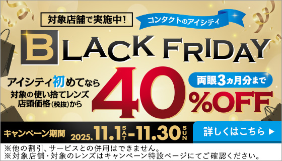 対象店舗で実施中！コンタクトのアイシティBLACK FRIDAY。アイシティ初めてなら対象の使い捨てレンズ店頭価格（税抜）から40%OFF。両眼3力月分まで。キャンペーン期間2025年11月1日から11月30日。詳しくはこちら。