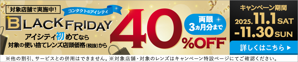 対象店舗で実施中！コンタクトのアイシティBLACK FRIDAY。アイシティ初めてなら対象の使い捨てレンズ店頭価格（税抜）から40%OFF。両眼3力月分まで。キャンペーン期間2025年11月1日から11月30日。詳しくはこちら。