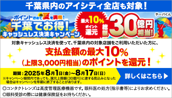 ポイント貯めて夏を満喫! 千葉でお得!キャッシュレス決済キャンペーン 最大10%還元 総額30億円相当! 千葉県内のアイシティ全店も対象!対象キャッシュレス決済を使って、千葉県内の対象店舗をご利用いただいた方に、支払金額の最大10%(上限3,000円相当)のポイントを還元!期間:2025年8月1日(金)~8月17日(日)※キャンペーン期間内であっても、選元上限額(30億円)に達する見込みとなった場合はキャンペーンを早期に終了することがあります。◎コンタクトレンズは高度管理医療機器です。眼科医の処方(指示書等)によりお求めください。◎眼科受診の際には健康保険証をお持ちください。詳しくはこちら
