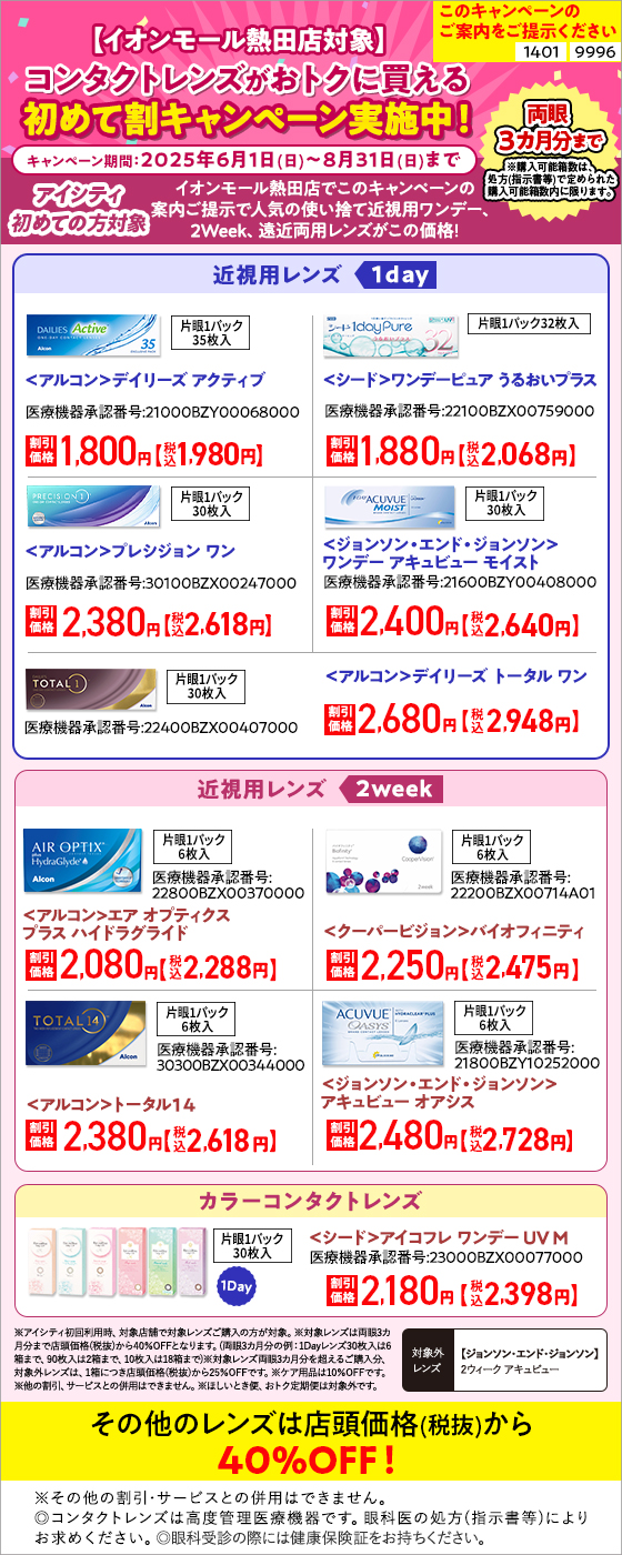 このキャンペーンのご案内をご提示ください【1401】【9996】イオンモール熱田店対象 コンタクトレンズがおトクに買える初めて割キャンペーン実施中！ キャンペーン期間：2025年6月1日(日)～8月31日(日)まで アシティ初めての方対象 イオンモール熱田店でこのキャンペーンの案内ご提示で人気の使い捨て近視用ワンデー、2Week、遠近両用レンズがこの価格！ 【近視用レンズ1DAY】＜アルコン＞デイリーズ アクティブ、＜シード＞ワンデーピュアうるおいプラス、＜アルコン＞プレシジョン ワン、＜ジョンソン・エンド・ジョンソン＞ワンデー アキュビューモイスト、＜アルコン＞デイリーズ トータル ワン 【近視用レンズ2WEEK】＜アルコン＞エア オプティクス プラス ハイドラグライド、＜クーパービジョン＞バイオフィニティ、＜アルコン＞トータル14、＜ジョンソン・エンド・ジョンソン＞アキュビュー オアシス 【カラーコンタクトレンズ】＜シード＞アイコフレ ワンデー UV M 【対象外レンズ】＜ジョンソン・エンド・ジョンソン＞2ウィーク アキュビュー その他、対象の使い捨てレンズ 店頭価格(税抜)から40%OFF ※アイシティ初回利用時、対象店舗で対象レンズご購入の方が対象。※対象レンズは両眼3カ月分まで店頭価格(税抜)から40%OFFとなります。(両眼3カ月分の例：1Dayレンズ30枚入は6箱まで、90枚入は2箱まで、10枚入は18箱まで)※対象レンズ両眼3カ月分を超えるご購入分、対象レンズは、1箱につき店頭価格(税抜)から25%OFFです。※ケア用品は10%OFFです。他の割引、サービスとの併用はできません。ほしいとき便、おトク定期便は対象外です。 ※その他の割引・サービスとの併用はできません。◎コンタクトレンズは高度管理医療機器です。眼科医の処方(指示書等)によりお求めください。◎眼科受診の際には健康保険証をお持ちください。