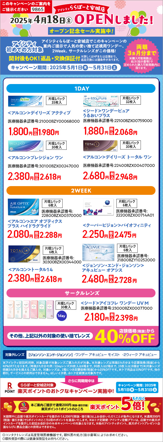 このキャンペーンのご案内をご提示ください【9865】 アイシティららぽーと安城店2025年4月18日(金)OPENしました！オープン記念セール実施中！アイシティ初めての方対象 アイシティららぽーと安城店でこのキャンペーンの案内ご提示で人気の使い捨て近視用ワンデー、2Week、サークルレンズがこの価格！キャンペーン期間：2025年5月1日(木)～5月31日(土) 【1DAY】＜アルコン＞デイリーズ アクティブ、＜シード＞ワンデーピュアうるおいプラス、＜アルコン＞プレシジョン ワン、＜アルコン＞デイリーズ トータル ワン 【2WEEK】＜アルコン＞エア オプティクス プラス ハイドラグライド、＜クーパービジョン＞バイオフィニティ、＜アルコン＞トータル14、＜ジョンソン・エンド・ジョンソン＞アキュビュー オアシス 【サークルレンズ】＜シード＞アイコフレ ワンデー UV M その他、上記以外の対象の使い捨てレンズ 店頭価格(税抜)から40%OFF 【対象外レンズ】＜ジョンソン・エンド・ジョンソン＞ワンデー アキュビュー モイスト、2ウィーク アキュビュー ※アイシティ初回利用時、対象店舗で対象レンズご購入の方が対象。※対象レンズは両眼3カ月分まで店頭価格(税抜)から40%OFFとなります。(両眼3カ月分の例：1Dayレンズ30枚入は6箱まで、90枚入は2箱まで、10枚入は18箱まで)※対象レンズ両眼3カ月分を超えるご購入分、対象レンズは、1箱につき店頭価格(税抜)から25%OFFです。※ケア用品は10%OFFです。他の割引、サービスとの併用はできません。ほしいとき便、おトク定期便は対象外です。さらに同時期間中はららぽーと安城店対象 アイシティ初めてなら本ご案内ご提示で通常200円(税抜・値引き後)楽天ポイント1ポイントのところ 楽天ポイントもれなく5倍！ ※期間中に店頭で楽天ポイントカードをご提示のうえ200円(税抜・値引後)以上お会計いただくことが条件となります。※通常200円(税抜・値引き後)で1ポンとのところ5倍のポイントを進呈いたします。※おトク定期便・アイシティ定額プランは、店頭での楽天ポイントカードを提示した初回お会計分のみ本キャンペーンの対象となります。※他のアイシティポイント、楽天ポイントプレゼント企画ならびに景品企画との併用はできません。◎コンタクトレンズは高度管理医療機器です。眼科医の処方(指示書等)によりお求めください。◎眼科受診の際には健康保険証をお持ちください。