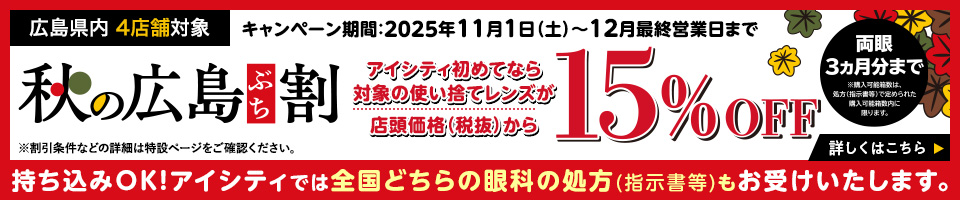広島県内 4店舗対象 キャンペーン期間:2025年11月1日(土)~12月最終営業日まで 秋の広島ぶち割 アイシティ初めてなら対象の使い捨てレシズが店頭価格(税抜)から15%OFF ※割引条件などの詳細は特設ページをご確認ください。詳しくはこちら