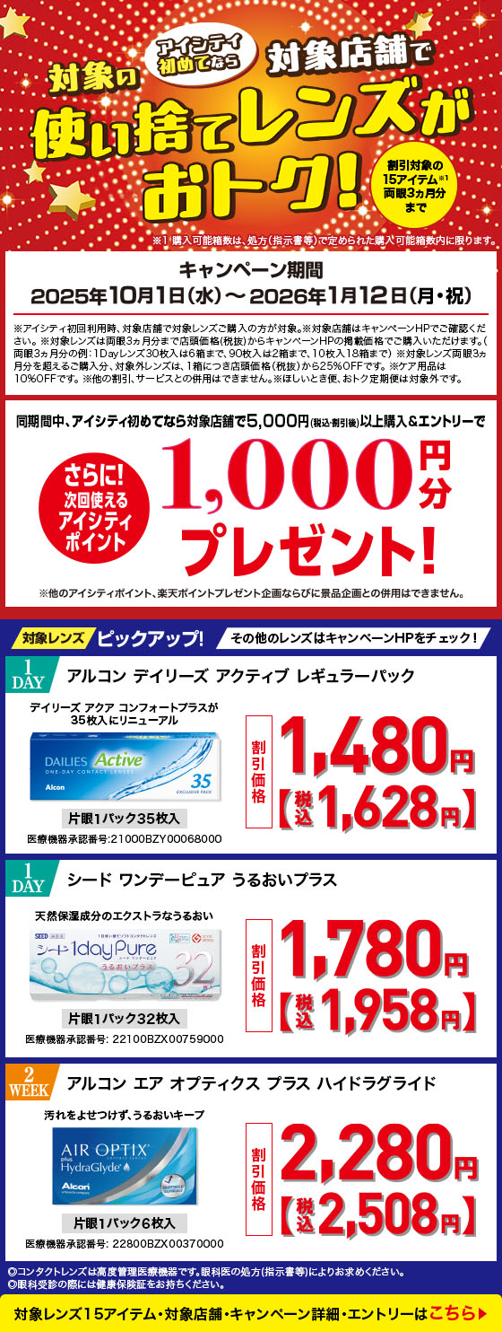 アイシティ初めてなら対象店舗で対象の使い捨てレンズがおトク!キャンペーン期間2025年10月1日(水)～2026年1月12日(月·祝)割引対象の15アイテム※1両眼3ヵ月分まで※1 購入可能箱数は、処方(指示書等)で定められた購入可能箱数内に限ります。※アイシティ初回利用時、対象店舗で対象レンズご購入の方が対象。※対象レンズは両眼3ヵ月分まで店頭価格(税抜)からキャンペーンHPの掲載価格でご購入いただけます。(両眼3ヵ月分の例:1Dayレンズ30枚入は6箱まで、90枚入は2箱まで、10枚入18箱まで)※対象レンズ両眼3ヵ月分を超えるご購入分、対象外レンズは、1箱につき店頭価格(税抜)から25%OFFです。※ケア用品は10%OFFです。※他の割引、サービスとの併用はできません。※ほしいとき便、おトク定期便は対象外です。同期間中、アイシティ初めてなら対象店舗で5,000円(税込割引後)以上購入&エントリーでさらに!次回使えるアイシティポイント1,000円分プレゼント!※他のアイシティポイント、楽天ポイントプレゼント企画ならびに景品企画との併用はできません。