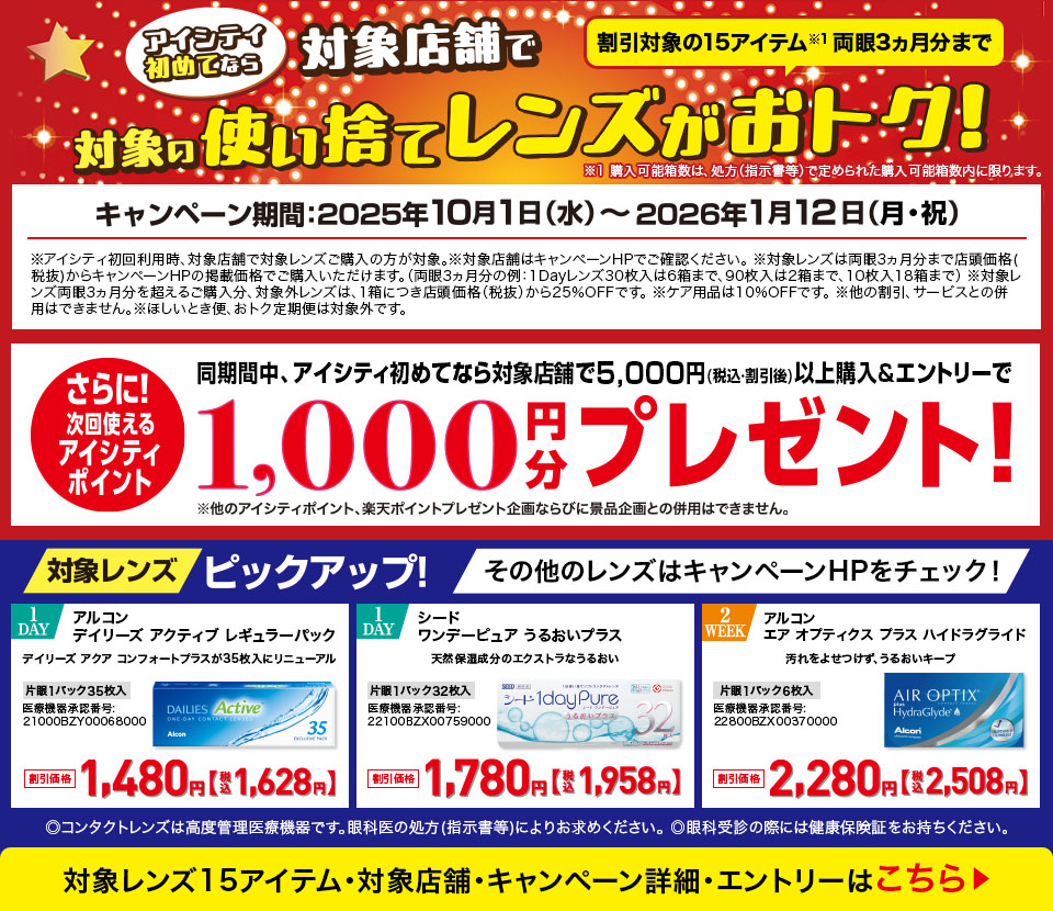 アイシティ初めてなら対象店舗で対象の使い捨てレンズがおトク!キャンペーン期間2025年10月1日(水)～2026年1月12日(月·祝)割引対象の15アイテム※1両眼3ヵ月分まで※1 購入可能箱数は、処方(指示書等)で定められた購入可能箱数内に限ります。※アイシティ初回利用時、対象店舗で対象レンズご購入の方が対象。※対象レンズは両眼3ヵ月分まで店頭価格(税抜)からキャンペーンHPの掲載価格でご購入いただけます。(両眼3ヵ月分の例:1Dayレンズ30枚入は6箱まで、90枚入は2箱まで、10枚入18箱まで)※対象レンズ両眼3ヵ月分を超えるご購入分、対象外レンズは、1箱につき店頭価格(税抜)から25%OFFです。※ケア用品は10%OFFです。※他の割引、サービスとの併用はできません。※ほしいとき便、おトク定期便は対象外です。同期間中、アイシティ初めてなら対象店舗で5,000円(税込割引後)以上購入&エントリーでさらに!次回使えるアイシティポイント1,000円分プレゼント!※他のアイシティポイント、楽天ポイントプレゼント企画ならびに景品企画との併用はできません。