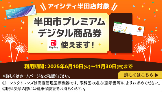 アイシティ半田店対象 半田市プレミアムデジタル商品券使えます! 利用期間2025年6月10日(火)～11月30日(日)まで ◎コンタクトレンズは高度管理医療機器です。眼科医の処方(指示書等)によりお求めください。◎眼科受診の際には健康保険証をお持ちください。