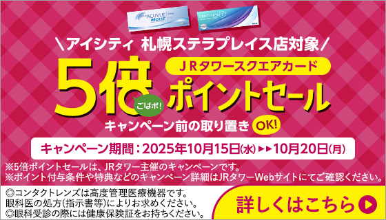 アイシティ札幌ステラプレイス店対象。ＪＲタワースクエアカード5倍ポイントセール。キャンペーン期間：2025年10月15日(水)～10月20日(月)※5倍ポイントセールは、JRタワー主催のキャンペーンです。※ポイント付与条件や特典などのキャンペーン詳細はJRタワーWebサイトにてご確認ください。詳しくはこちら。