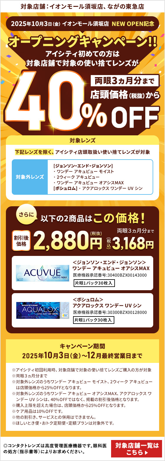 対象店舗：イオンモール須坂店、ながの東急店 2025年10月3日（金） イオンモール須坂店 NEW OPEN記念 オープニングキャンペーン!!アイシティ初めての方は対象店舗で対象の使い捨てレンズが両眼3ヵ月分まで店頭価格（税抜）から40%OFF 対象レンズ 下記レンズを除く、アイシティ店頭取扱い使い捨てレンズが対象 対象外レンズ [ジョンソン・エンド・ジョンソン]ワンデー アキュビュー モイスト、2ウィーク アキュビュー、ワンデー アキュビュー オアシスMAX [ボシュロム] アクアロックス ワンデー UV シン さらに以下の2商品はこの価格！両眼3ヵ月分まで割引後価格2,880円（税抜）3,168円（税込）＜ジョンソン・エンド・ジョンソン＞ワンデー アキュビュー オアシスMAX＜ボシュロム＞アクアロックス ワンデー UV シン キャンペーン期間：2025年10月3日（金）～12月最終営業日まで ※アイシティ初回利用時、対象店舗で対象の使い捨てレンズご購入の方が対象※両眼3ヵ月分まで※対象外レンズのうちワンデー アキュビュー モイスト、2ウィーク アキュビューは店頭価格から25%OFFとなります。※対象外レンズのうちワンデー アキュビュー オアシスMAX、アクアロックス ワンデー UV シンは、40%OFFではなく、掲載の割引後価格となります。※購入上限を超えた場合は、店頭価格から25%OFFとなります。※ケア用品は10%OFFです。※他の割引き、サービスとの併用はできません。※ほしいとき便・おトク定期便・定額プランは対象外です。 ◎コンタクトレンズは高度管理医療機器です。眼科医の処方（指示害等）によりお求めください。◎眼科受診の際には健康保険証をお持ちください。 対象店舗一覧はこちら