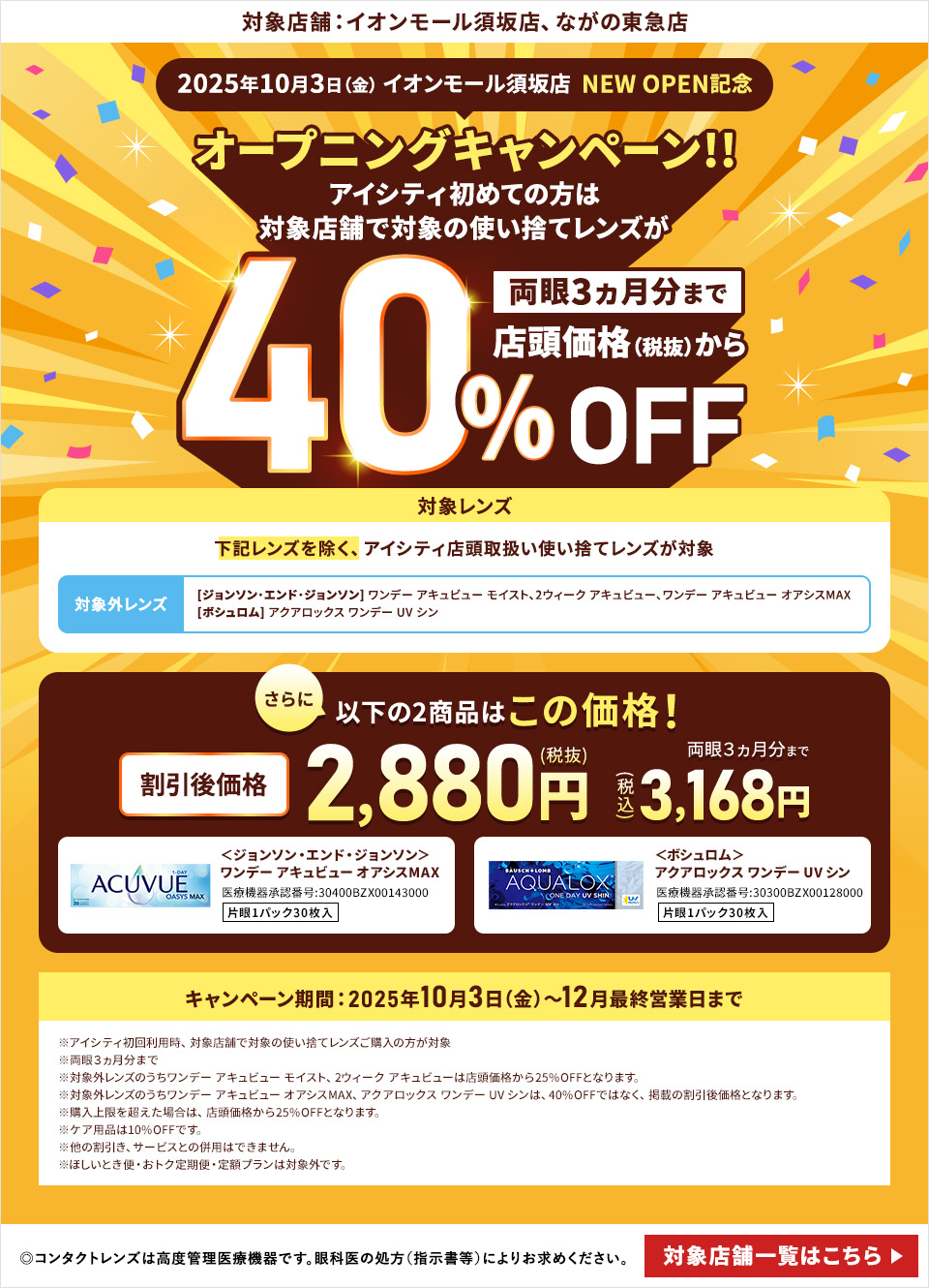 対象店舗：イオンモール須坂店、ながの東急店 2025年10月3日（金） イオンモール須坂店 NEW OPEN記念 オープニングキャンペーン!!アイシティ初めての方は対象店舗で対象の使い捨てレンズが両眼3ヵ月分まで店頭価格（税抜）から40%OFF 対象レンズ 下記レンズを除く、アイシティ店頭取扱い使い捨てレンズが対象 対象外レンズ [ジョンソン・エンド・ジョンソン]ワンデー アキュビュー モイスト、2ウィーク アキュビュー、ワンデー アキュビュー オアシスMAX [ボシュロム] アクアロックス ワンデー UV シン さらに以下の2商品はこの価格！両眼3ヵ月分まで割引後価格2,880円（税抜）3,168円（税込）＜ジョンソン・エンド・ジョンソン＞ワンデー アキュビュー オアシスMAX＜ボシュロム＞アクアロックス ワンデー UV シン キャンペーン期間：2025年10月3日（金）～12月最終営業日まで ※アイシティ初回利用時、対象店舗で対象の使い捨てレンズご購入の方が対象※両眼3ヵ月分まで※対象外レンズのうちワンデー アキュビュー モイスト、2ウィーク アキュビューは店頭価格から25%OFFとなります。※対象外レンズのうちワンデー アキュビュー オアシスMAX、アクアロックス ワンデー UV シンは、40%OFFではなく、掲載の割引後価格となります。※購入上限を超えた場合は、店頭価格から25%OFFとなります。※ケア用品は10%OFFです。※他の割引き、サービスとの併用はできません。※ほしいとき便・おトク定期便・定額プランは対象外です。 ◎コンタクトレンズは高度管理医療機器です。眼科医の処方（指示害等）によりお求めください。◎眼科受診の際には健康保険証をお持ちください。 対象店舗一覧はこちら