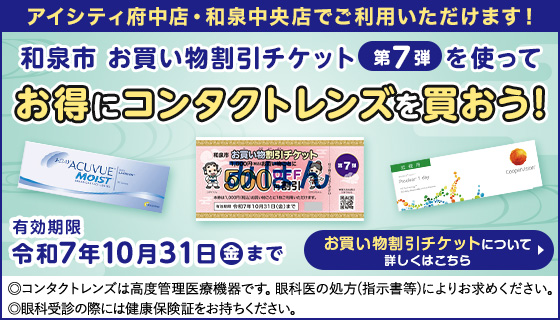 アイシティ府中店・和泉中央店でご利用いただけます！ 和泉市 お買い物割引チケット第7弾を使ってお得にコンタクトレンズを買おう！ 有効期限 令和7年10月31日金まで お買い物割引チケットについて 詳しくはこちら  ◎コンタクトレンズは高度管理医療機器です。眼科医の処方(指示書等)によりお求めください。◎眼科受診の際には健康保険証をお持ちください。