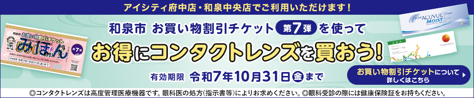 アイシティ府中店・和泉中央店でご利用いただけます！ 和泉市 お買い物割引チケット第7弾を使ってお得にコンタクトレンズを買おう！ 有効期限 令和7年10月31日金まで お買い物割引チケットについて 詳しくはこちら  ◎コンタクトレンズは高度管理医療機器です。眼科医の処方(指示書等)によりお求めください。◎眼科受診の際には健康保険証をお持ちください。