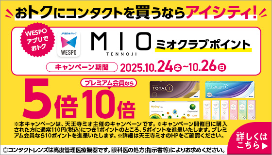 おトクにコンタクトを買うならアイシティ! WESPOアプリでおトク MIOミオクラブポイント キャンペーン期間2025.10.24（金）～10.26（日） 5倍プレミアム会員なら10倍 ※本キャンペーンは、天王寺ミオ主催のキャンペーンです。※キャンペーン開催日に購入された方に通常110円（税込）につき1ポイントのところ、5ポイントを進呈いたします。プレミアム会員なら10ポイントを進呈いたします。※詳細は天王寺ミオのHPをご確認ください。 ◎コンタクトレンズは高度管理医療機器です。眼科医の処方(指示書等)によりお求めください。 詳しくはこちら