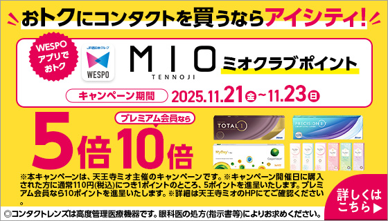 おトクにコンタクトを買うならアイシティ！ WESPOアプリでおトク MIOミオクラブポイント キャンペーン期間2025.11.21（金）～11.23（日） 5倍プレミアム会員なら10倍 ※本キャンペーンは、天王寺ミオ主催のキャンペーンです。※キャンペーン開催日に購入された方に通常110円（税込）につき1ポイントのところ、5ポイントを進呈いたします。プレミアム会員なら10ポイントを進呈いたします。※詳細は天王寺ミオのHPにてご確認ください。 ◎コンタクトレンズは高度管理医療機器です。眼科医の処方（指示書等）によりお求めください。 詳しくはこちら