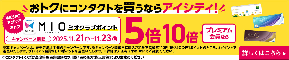 おトクにコンタクトを買うならアイシティ！ WESPOアプリでおトク MIOミオクラブポイント キャンペーン期間2025.11.21（金）～11.23（日） 5倍プレミアム会員なら10倍 ※本キャンペーンは、天王寺ミオ主催のキャンペーンです。※キャンペーン開催日に購入された方に通常110円（税込）につき1ポイントのところ、5ポイントを進呈いたします。プレミアム会員なら10ポイントを進呈いたします。※詳細は天王寺ミオのHPにてご確認ください。 ◎コンタクトレンズは高度管理医療機器です。眼科医の処方（指示書等）によりお求めください。 詳しくはこちら