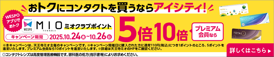 おトクにコンタクトを買うならアイシティ! WESPOアプリでおトク MIOミオクラブポイント キャンペーン期間2025.10.24（金）～10.26（日） 5倍プレミアム会員なら10倍 ※本キャンペーンは、天王寺ミオ主催のキャンペーンです。※キャンペーン開催日に購入された方に通常110円（税込）につき1ポイントのところ、5ポイントを進呈いたします。プレミアム会員なら10ポイントを進呈いたします。※詳細は天王寺ミオのHPをご確認ください。 ◎コンタクトレンズは高度管理医療機器です。眼科医の処方(指示書等)によりお求めください。 詳しくはこちら