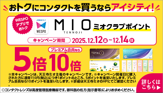 おトクにコンタクトを買うならアイシティ！ WESPOアプリでおトク MIOミオクラブポイント キャンペーン期間2025.12.12（金）～12.14日（日） 5倍プレミアム会員なら10倍 ※本キャンペーンは、天王寺ミオ主催のキャンペーンです。※キャンペーン開催日に購入された方に通常110円（税込）につき1ポイントのところ、5ポイントを進呈いたします。プレミアム会員なら10ポイントを進呈いたします。※詳細は天王寺ミオのHPにてご確認ください。 ◎コンタクトレンズは高度管理医療機器です。眼科医の処方（指示書等）によりお求めください。 詳しくはこちら